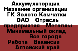 Аккумуляторщик › Название организации ­ ГК Золото Камчатки, ОАО › Отрасль предприятия ­ Металлы › Минимальный оклад ­ 22 500 - Все города Работа » Вакансии   . Алтайский край,Славгород г.